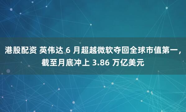 港股配资 英伟达 6 月超越微软夺回全球市值第一，截至月底冲上 3.86 万亿美元