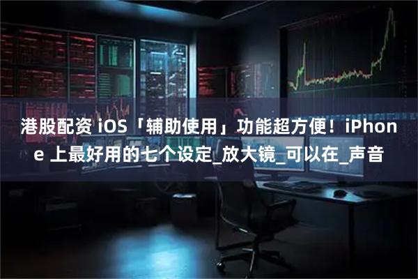 港股配资 iOS「辅助使用」功能超方便！iPhone 上最好用的七个设定_放大镜_可以在_声音