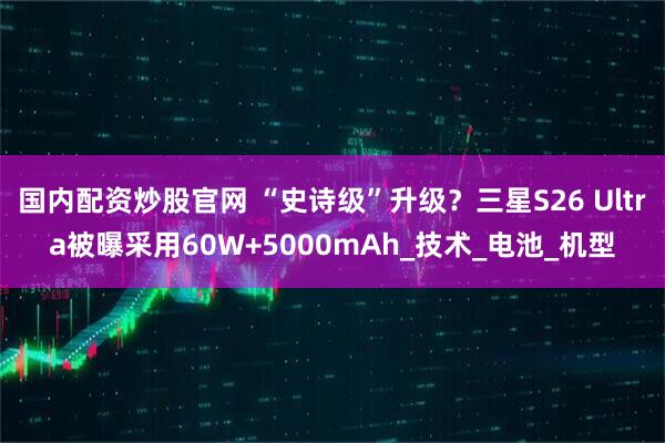 国内配资炒股官网 “史诗级”升级？三星S26 Ultra被曝采用60W+5000mAh_技术_电池_机型