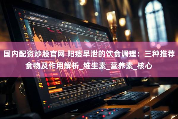 国内配资炒股官网 阳痿早泄的饮食调理：三种推荐食物及作用解析_维生素_营养素_核心