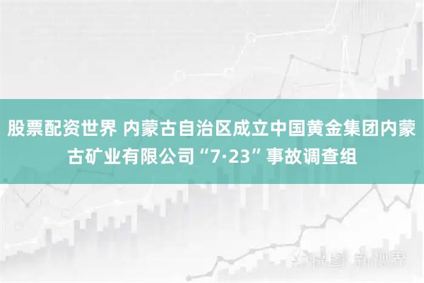 股票配资世界 内蒙古自治区成立中国黄金集团内蒙古矿业有限公司“7·23”事故调查组