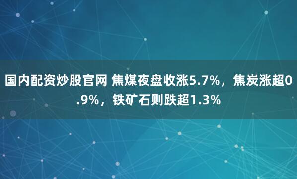 国内配资炒股官网 焦煤夜盘收涨5.7%，焦炭涨超0.9%，铁矿石则跌超1.3%