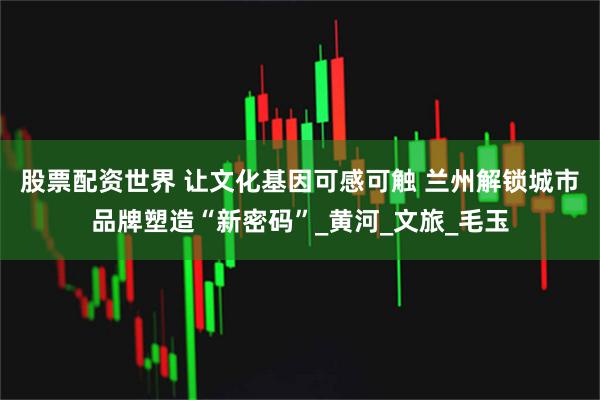 股票配资世界 让文化基因可感可触 兰州解锁城市品牌塑造“新密码”_黄河_文旅_毛玉
