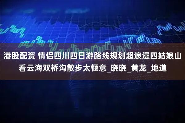 港股配资 情侣四川四日游路线规划超浪漫四姑娘山看云海双桥沟散步太惬意_晓晓_黄龙_地道