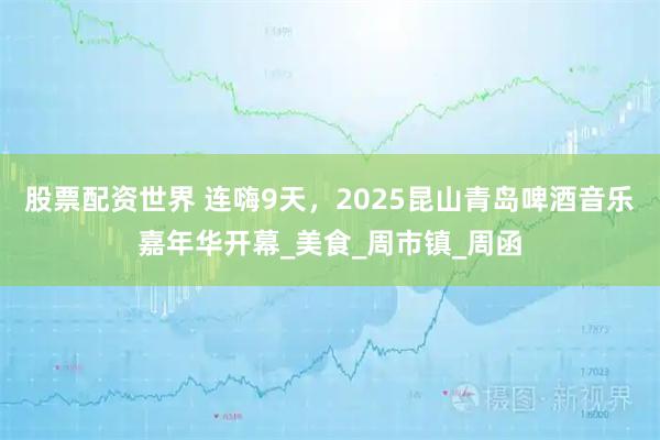 股票配资世界 连嗨9天，2025昆山青岛啤酒音乐嘉年华开幕_美食_周市镇_周函