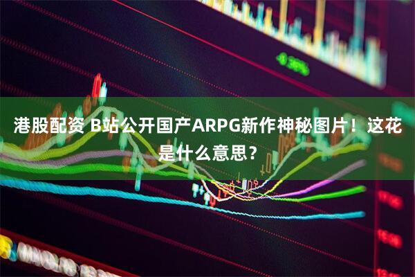 港股配资 B站公开国产ARPG新作神秘图片！这花是什么意思？
