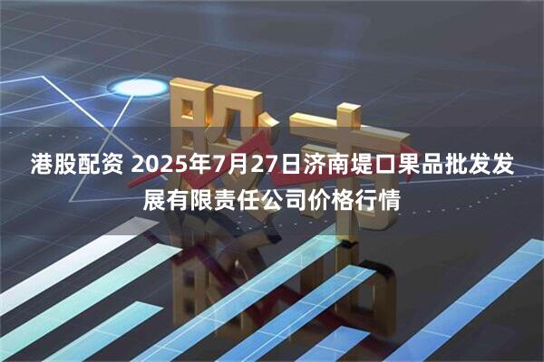 港股配资 2025年7月27日济南堤口果品批发发展有限责任公司价格行情
