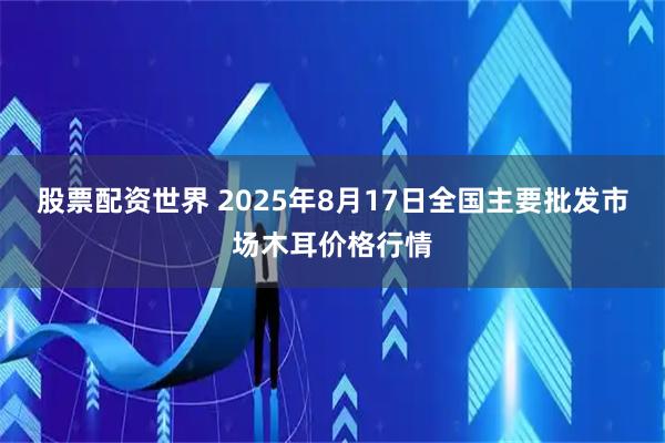 股票配资世界 2025年8月17日全国主要批发市场木耳价格行情