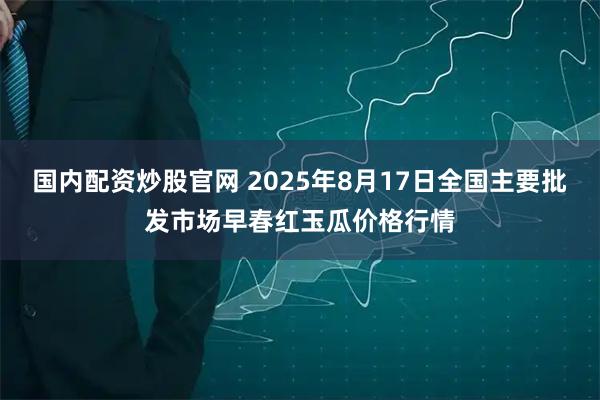 国内配资炒股官网 2025年8月17日全国主要批发市场早春红玉瓜价格行情