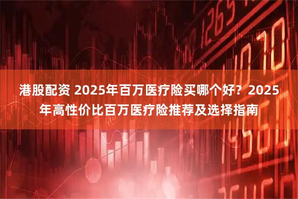 港股配资 2025年百万医疗险买哪个好？2025年高性价比百万医疗险推荐及选择指南