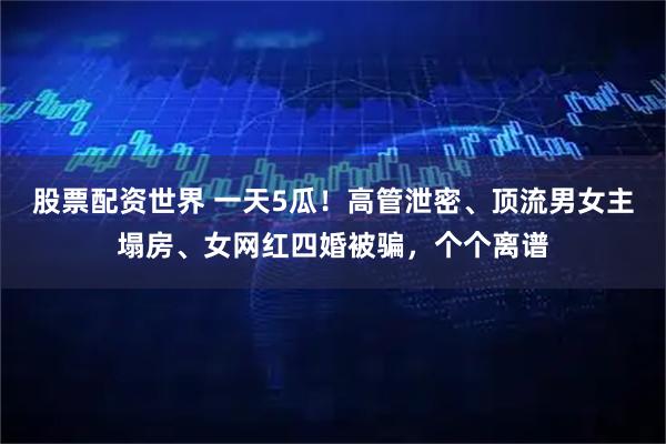 股票配资世界 一天5瓜！高管泄密、顶流男女主塌房、女网红四婚被骗，个个离谱