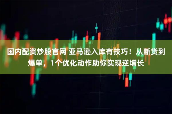 国内配资炒股官网 亚马逊入库有技巧！从断货到爆单，1个优化动作助你实现逆增长