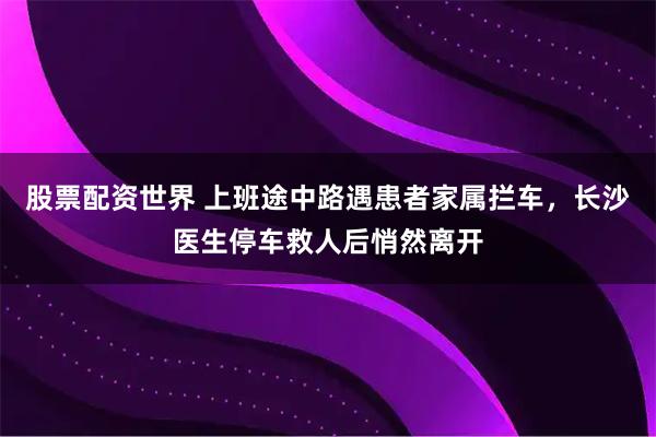 股票配资世界 上班途中路遇患者家属拦车，长沙医生停车救人后悄然离开