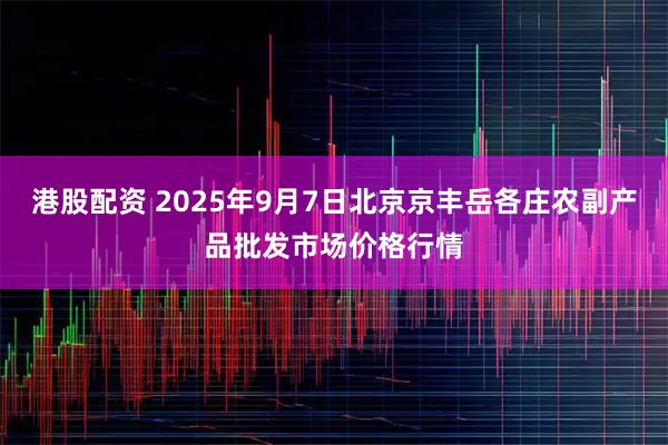 港股配资 2025年9月7日北京京丰岳各庄农副产品批发市场价格行情