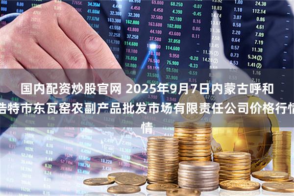 国内配资炒股官网 2025年9月7日内蒙古呼和浩特市东瓦窑农副产品批发市场有限责任公司价格行情