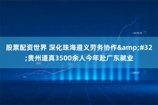 股票配资世界 深化珠海遵义劳务协作 贵州道真3500余人今年赴广东就业