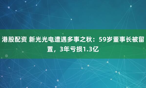 港股配资 新光光电遭遇多事之秋：59岁董事长被留置，3年亏损1.3亿