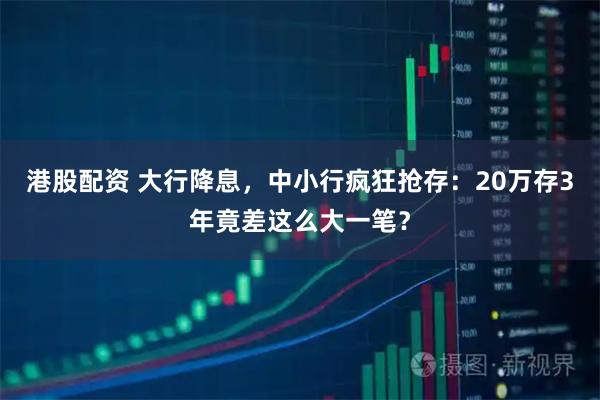 港股配资 大行降息，中小行疯狂抢存：20万存3年竟差这么大一笔？