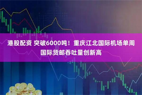 港股配资 突破6000吨！重庆江北国际机场单周国际货邮吞吐量创新高