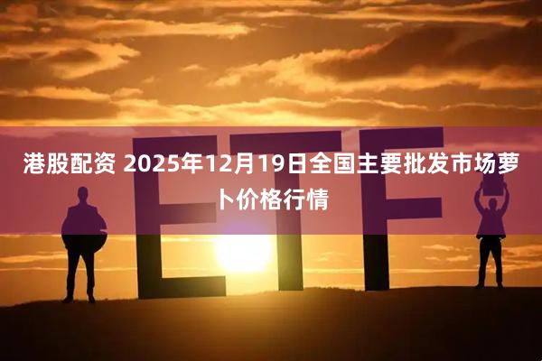 港股配资 2025年12月19日全国主要批发市场萝卜价格行情
