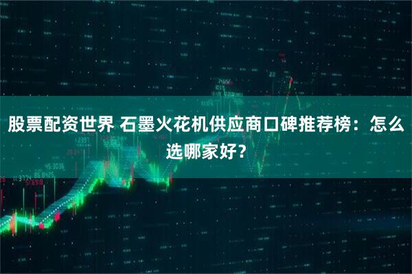 股票配资世界 石墨火花机供应商口碑推荐榜：怎么选哪家好？