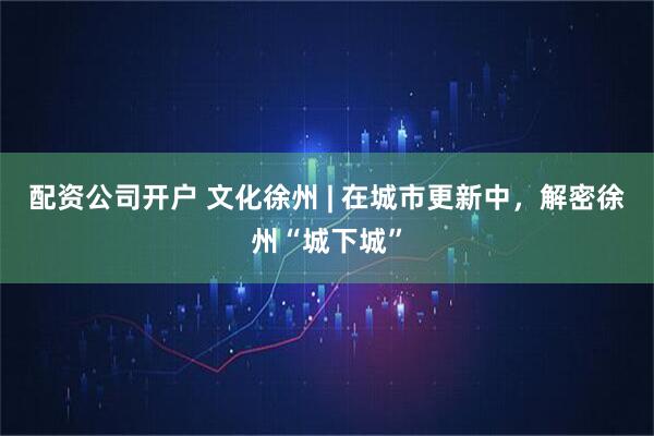 配资公司开户 文化徐州 | 在城市更新中，解密徐州“城下城”